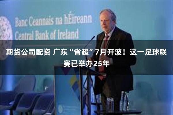 期货公司配资 广东“省超”7月开波！这一足球联赛已举办25年