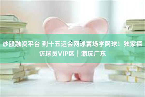 炒股融资平台 到十五运会网球赛场学网球！独家探访球员VIP区｜潮玩广东