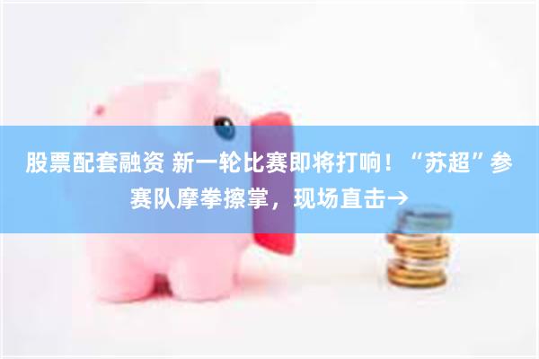 股票配套融资 新一轮比赛即将打响！“苏超”参赛队摩拳擦掌，现场直击→