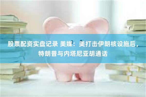 股票配资实盘记录 美媒：美打击伊朗核设施后，特朗普与内塔尼亚胡通话