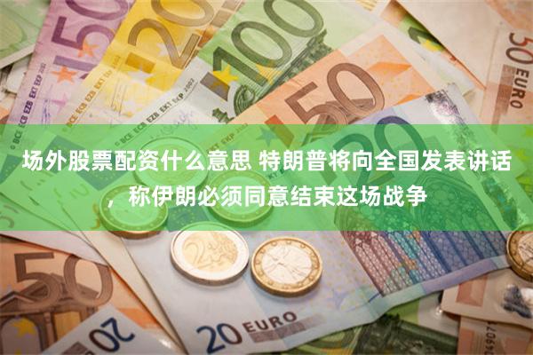 场外股票配资什么意思 特朗普将向全国发表讲话，称伊朗必须同意结束这场战争