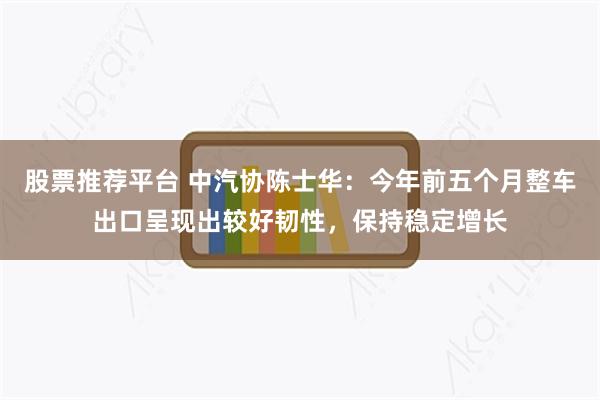 股票推荐平台 中汽协陈士华：今年前五个月整车出口呈现出较好韧性，保持稳定增长