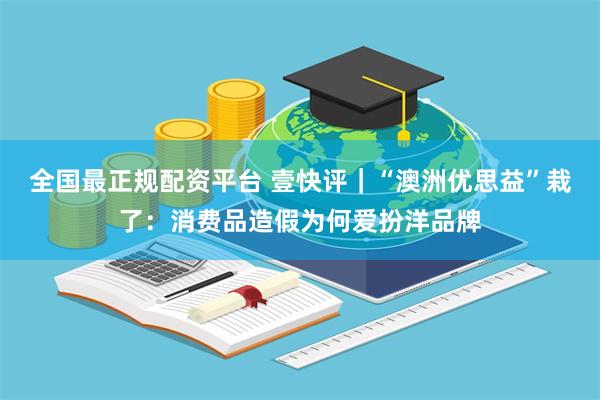 全国最正规配资平台 壹快评｜“澳洲优思益”栽了：消费品造假为何爱扮洋品牌