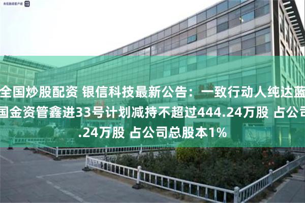 全国炒股配资 银信科技最新公告：一致行动人纯达蓝宝石6号和国金资管鑫进33号计划减持不超过444.24万股 占公司总股本1%