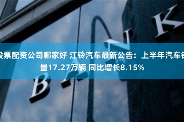 股票配资公司哪家好 江铃汽车最新公告：上半年汽车销量17.27万辆 同比增长8.15%