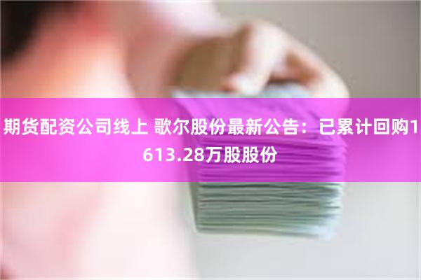期货配资公司线上 歌尔股份最新公告:已累计回购1613.28万股股份