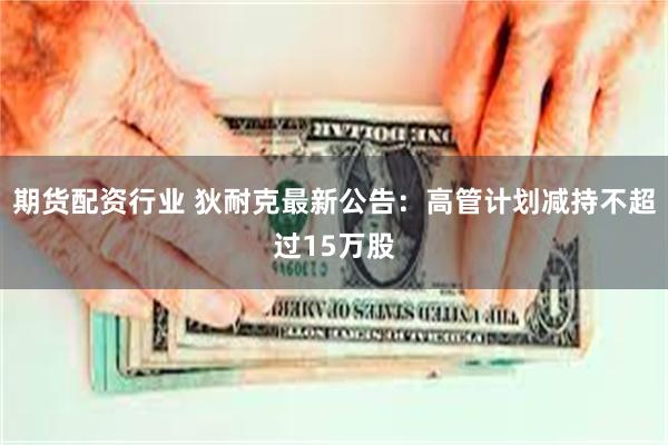 期货配资行业 狄耐克最新公告：高管计划减持不超过15万股