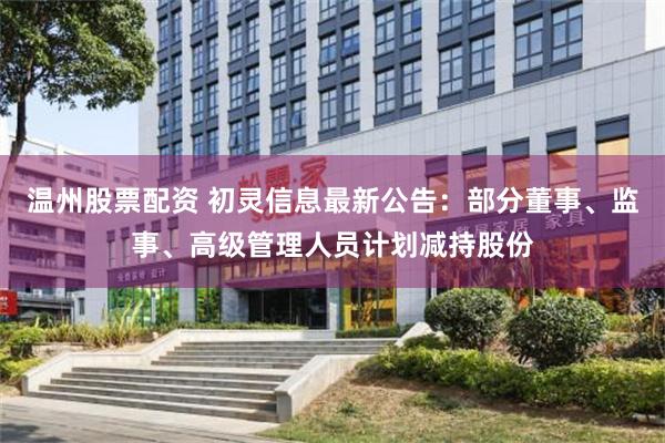 温州股票配资 初灵信息最新公告：部分董事、监事、高级管理人员计划减持股份
