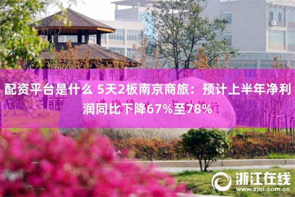 配资平台是什么 5天2板南京商旅：预计上半年净利润同比下降67%至78%