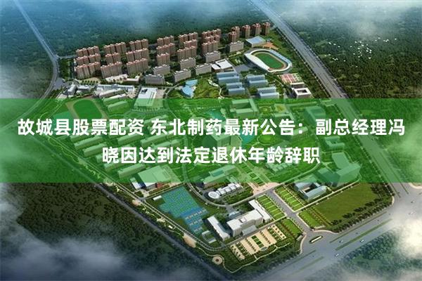 故城县股票配资 东北制药最新公告：副总经理冯晓因达到法定退休年龄辞职