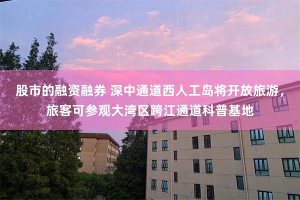 股市的融资融券 深中通道西人工岛将开放旅游，旅客可参观大湾区跨江通道科普基地