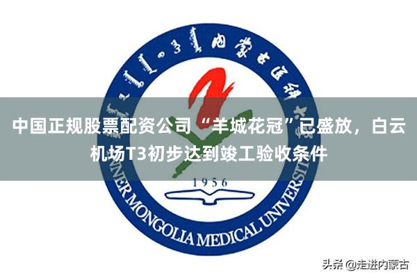 中国正规股票配资公司 “羊城花冠”已盛放，白云机场T3初步达到竣工验收条件