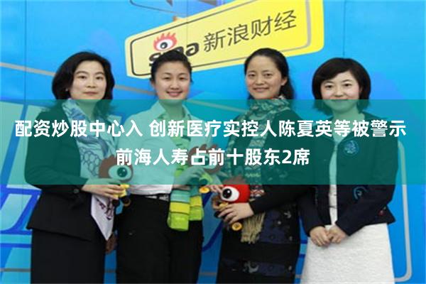 配资炒股中心入 创新医疗实控人陈夏英等被警示 前海人寿占前十股东2席