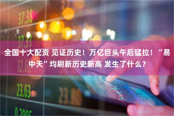 全国十大配资 见证历史！万亿巨头午后猛拉！“易中天”均刷新历史新高 发生了什么？