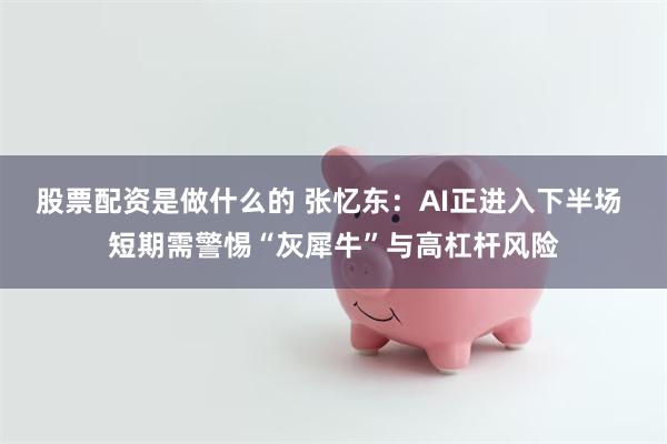 股票配资是做什么的 张忆东：AI正进入下半场 短期需警惕“灰犀牛”与高杠杆风险