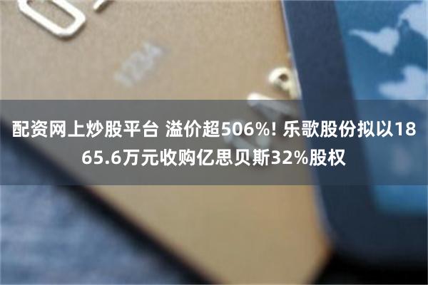 配资网上炒股平台 溢价超506%! 乐歌股份拟以1865.6万元收购亿思贝斯32%股权