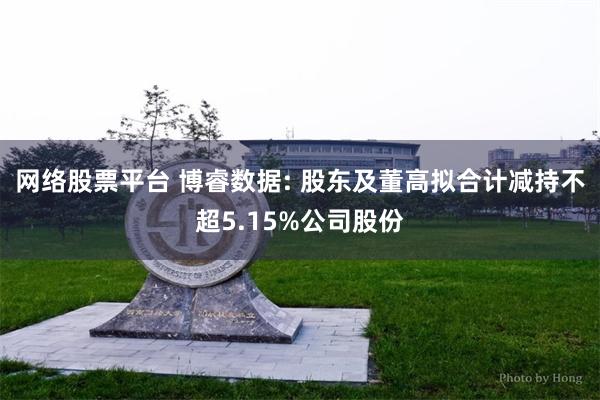 网络股票平台 博睿数据: 股东及董高拟合计减持不超5.15%公司股份