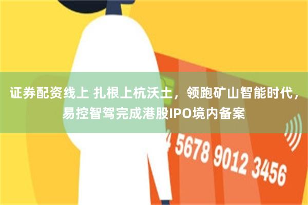 证券配资线上 扎根上杭沃土，领跑矿山智能时代，易控智驾完成港股IPO境内备案