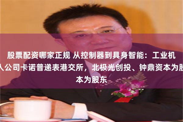 股票配资哪家正规 从控制器到具身智能：工业机器人公司卡诺普递表港交所，北极光创投、钟鼎资本为股东