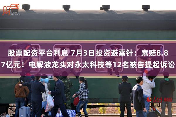 股票配资平台利息 7月3日投资避雷针：索赔8.87亿元！电解液龙头对永太科技等12名被告提起诉讼