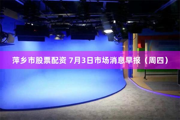 萍乡市股票配资 7月3日市场消息早报（周四）