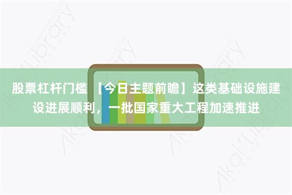股票杠杆门槛 【今日主题前瞻】这类基础设施建设进展顺利，一批国家重大工程加速推进