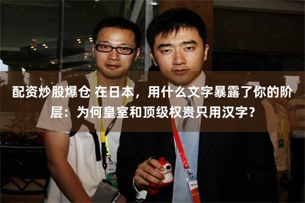 配资炒股爆仓 在日本，用什么文字暴露了你的阶层：为何皇室和顶级权贵只用汉字？