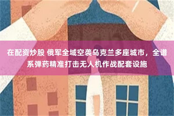 在配资炒股 俄军全域空袭乌克兰多座城市，全谱系弹药精准打击无人机作战配套设施