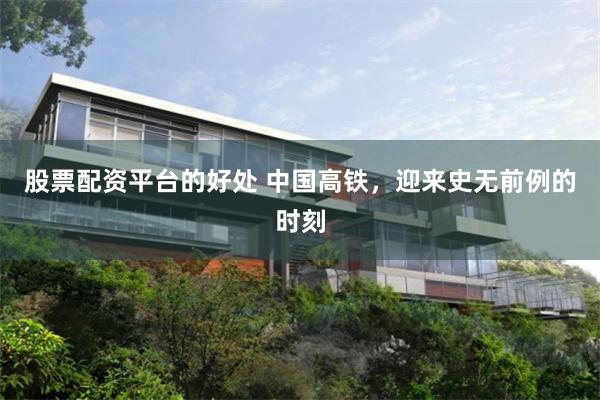 股票配资平台的好处 中国高铁，迎来史无前例的时刻