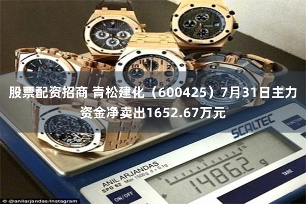 股票配资招商 青松建化（600425）7月31日主力资金净卖出1652.67万元