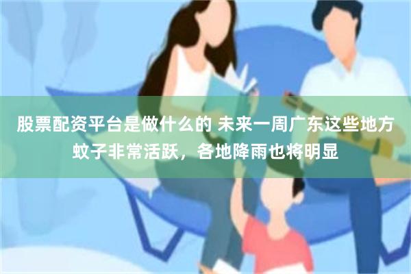 股票配资平台是做什么的 未来一周广东这些地方蚊子非常活跃,各地降雨也将明显