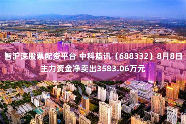 智沪深股票配资平台 中科蓝讯(688332)8月8日主力资金净卖出3583.06万元