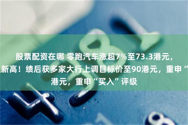 股票配资在哪 零跑汽车涨超7%至73.3港元，股价创历史新高！绩后获多家大行上调目标价至90港元，重申“买入”评级