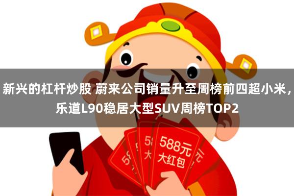新兴的杠杆炒股 蔚来公司销量升至周榜前四超小米，乐道L90稳居大型SUV周榜TOP2
