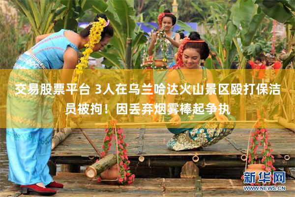 交易股票平台 3人在乌兰哈达火山景区殴打保洁员被拘！因丢弃烟雾棒起争执