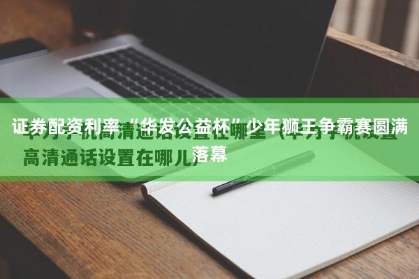 证券配资利率 “华发公益杯”少年狮王争霸赛圆满落幕