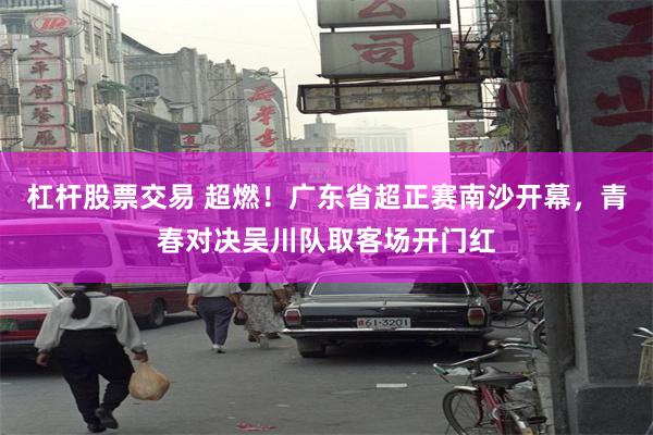 杠杆股票交易 超燃!广东省超正赛南沙开幕,青春对决吴川队取客场开门红
