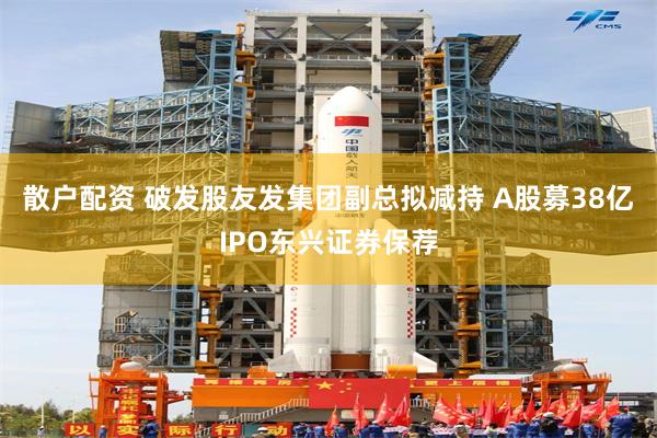 散户配资 破发股友发集团副总拟减持 A股募38亿IPO东兴证券保荐
