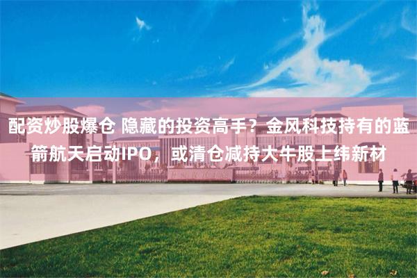 配资炒股爆仓 隐藏的投资高手？金风科技持有的蓝箭航天启动IPO，或清仓减持大牛股上纬新材
