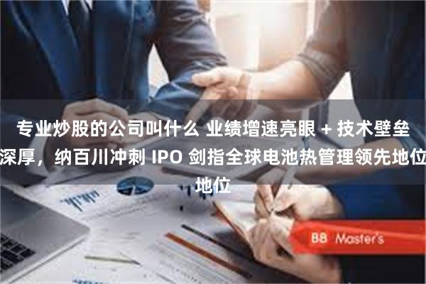 专业炒股的公司叫什么 业绩增速亮眼 + 技术壁垒深厚，纳百川冲刺 IPO 剑指全球电池热管理领先地位