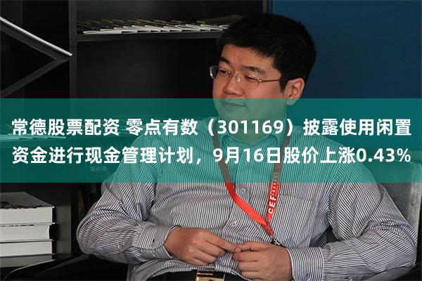 常德股票配资 零点有数(301169)披露使用闲置资金进行现金管理计划,9月16日股价上涨0.43%