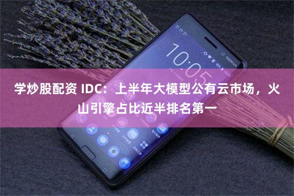 学炒股配资 IDC:上半年大模型公有云市场,火山引擎占比近半排名第一
