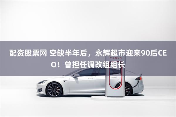配资股票网 空缺半年后，永辉超市迎来90后CEO！曾担任调改组组长