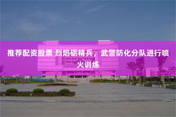 推荐配资股票 烈焰砺精兵，武警防化分队进行喷火训练