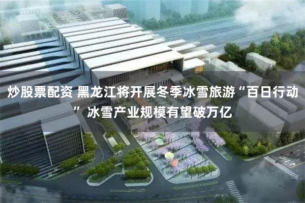 炒股票配资 黑龙江将开展冬季冰雪旅游“百日行动” 冰雪产业规模有望破万亿