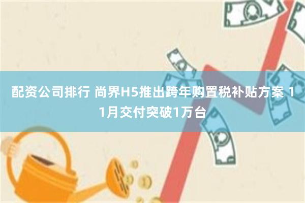 配资公司排行 尚界H5推出跨年购置税补贴方案 11月交付突破1万台