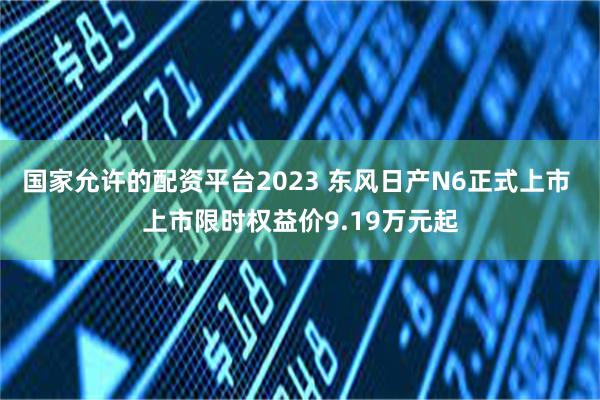 国家允许的配资平台2023 东风日产N6正式上市 上市限时权益价9.19万元起