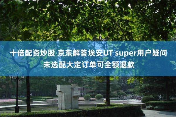 十倍配资炒股 京东解答埃安UT super用户疑问 未选配大定订单可全额退款