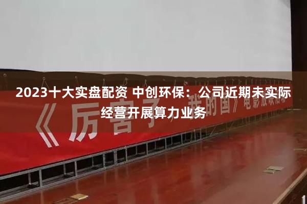 2023十大实盘配资 中创环保：公司近期未实际经营开展算力业务
