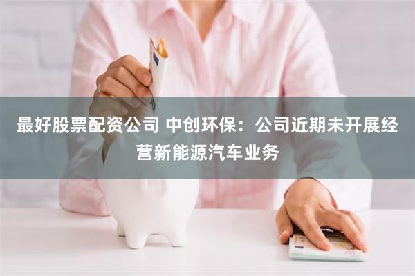最好股票配资公司 中创环保：公司近期未开展经营新能源汽车业务